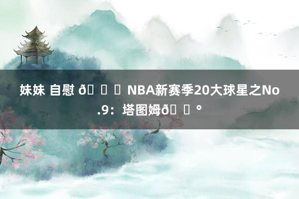 妹妹 自慰 🌟NBA新赛季20大球星之No.9：塔图姆🐰