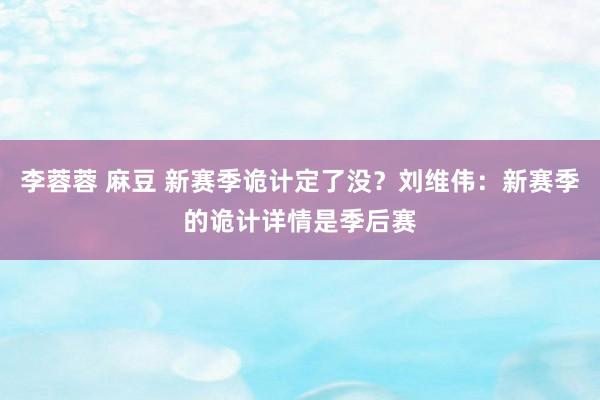 李蓉蓉 麻豆 新赛季诡计定了没？刘维伟：新赛季的诡计详情是季后赛