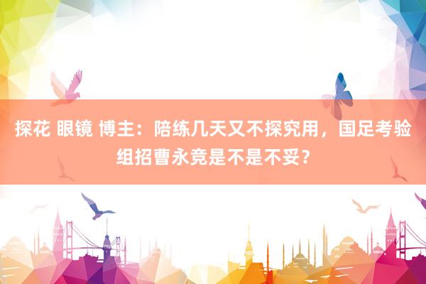 探花 眼镜 博主：陪练几天又不探究用，国足考验组招曹永竞是不是不妥？