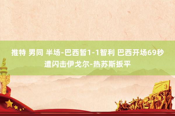 推特 男同 半场-巴西暂1-1智利 巴西开场69秒遭闪击伊戈尔-热苏斯扳平