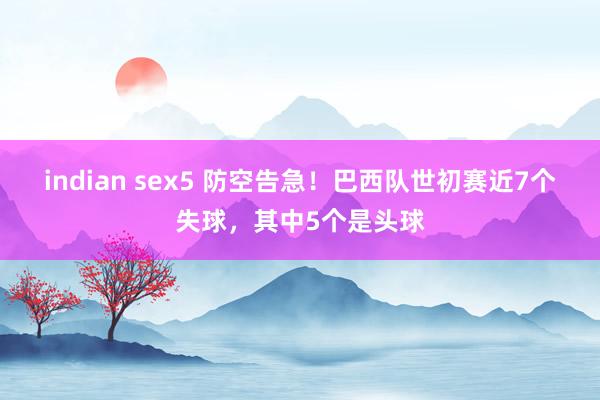 indian sex5 防空告急！巴西队世初赛近7个失球，其中5个是头球
