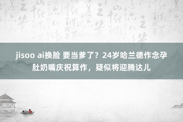 jisoo ai换脸 要当爹了？24岁哈兰德作念孕肚奶嘴庆祝算作，疑似将迎腾达儿