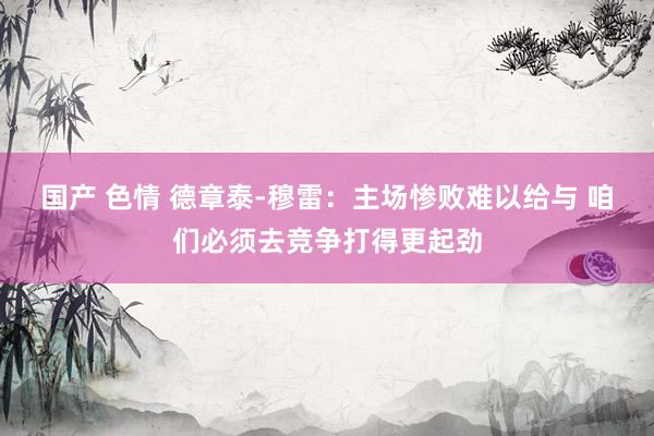 国产 色情 德章泰-穆雷：主场惨败难以给与 咱们必须去竞争打得更起劲