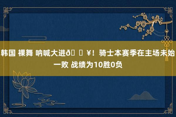 韩国 裸舞 呐喊大进🔥！骑士本赛季在主场未始一败 战绩为10胜0负