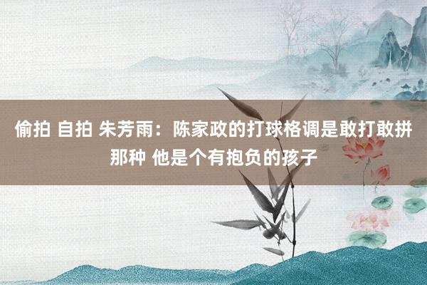 偷拍 自拍 朱芳雨：陈家政的打球格调是敢打敢拼那种 他是个有抱负的孩子