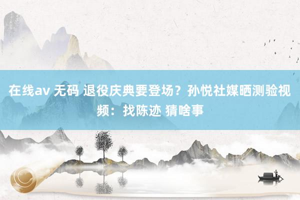 在线av 无码 退役庆典要登场？孙悦社媒晒测验视频：找陈迹 猜啥事
