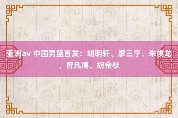 亚洲av 中国男篮首发：胡明轩、廖三宁、朱俊龙、曾凡博、胡金秋