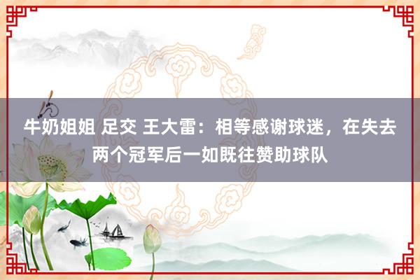 牛奶姐姐 足交 王大雷：相等感谢球迷，在失去两个冠军后一如既往赞助球队