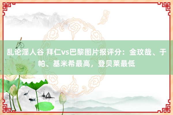 乱论淫人谷 拜仁vs巴黎图片报评分：金玟哉、于帕、基米希最高，登贝莱最低