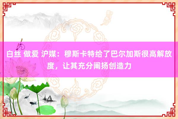 白丝 做爱 沪媒：穆斯卡特给了巴尔加斯很高解放度，让其充分阐扬创造力