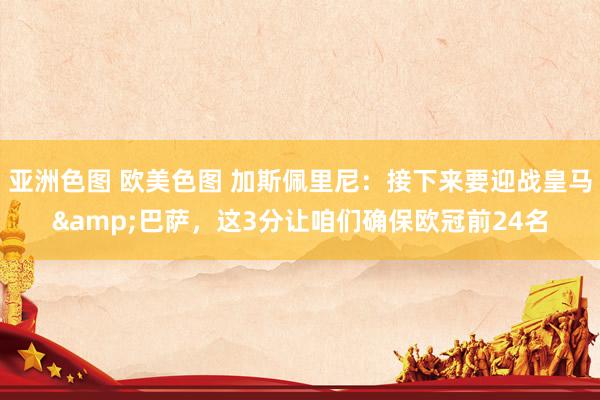 亚洲色图 欧美色图 加斯佩里尼：接下来要迎战皇马&巴萨，这3分让咱们确保欧冠前24名