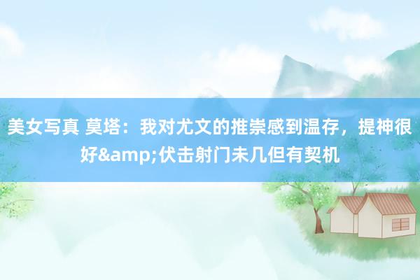 美女写真 莫塔：我对尤文的推崇感到温存，提神很好&伏击射门未几但有契机
