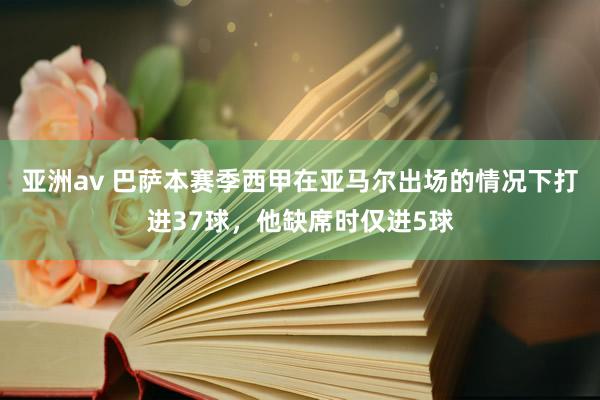 亚洲av 巴萨本赛季西甲在亚马尔出场的情况下打进37球，他缺席时仅进5球