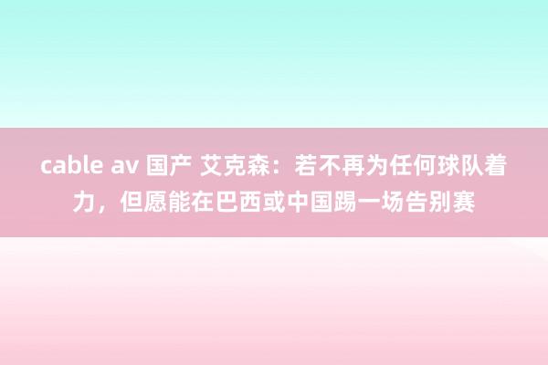 cable av 国产 艾克森：若不再为任何球队着力，但愿能在巴西或中国踢一场告别赛
