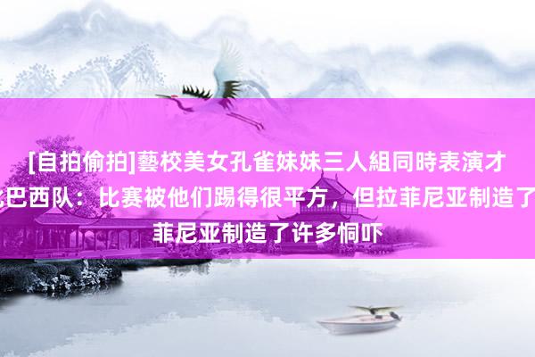 [自拍偷拍]藝校美女孔雀妹妹三人組同時表演才藝 媒体批巴西队：比赛被他们踢得很平方，但拉菲尼亚制造了许多恫吓