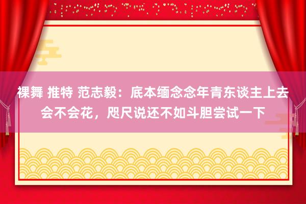 裸舞 推特 范志毅：底本缅念念年青东谈主上去会不会花，咫尺说还不如斗胆尝试一下
