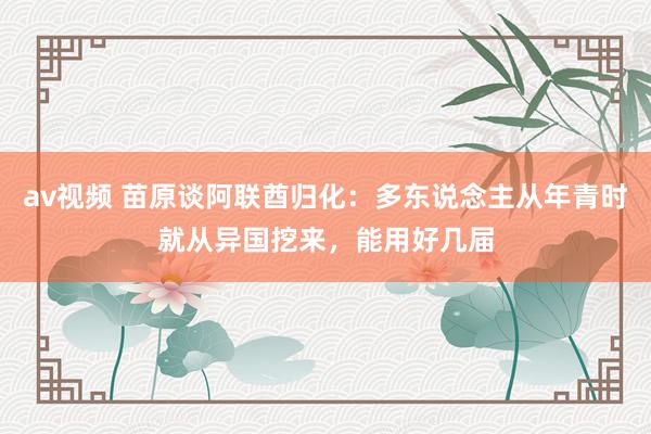 av视频 苗原谈阿联酋归化：多东说念主从年青时就从异国挖来，能用好几届