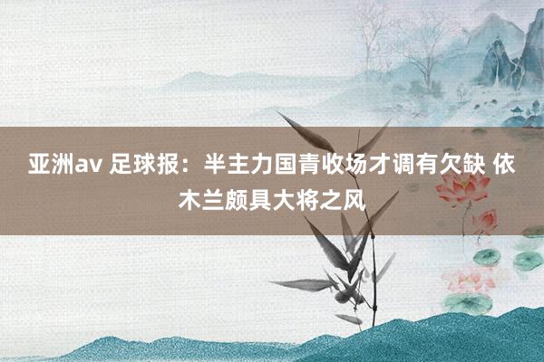 亚洲av 足球报：半主力国青收场才调有欠缺 依木兰颇具大将之风