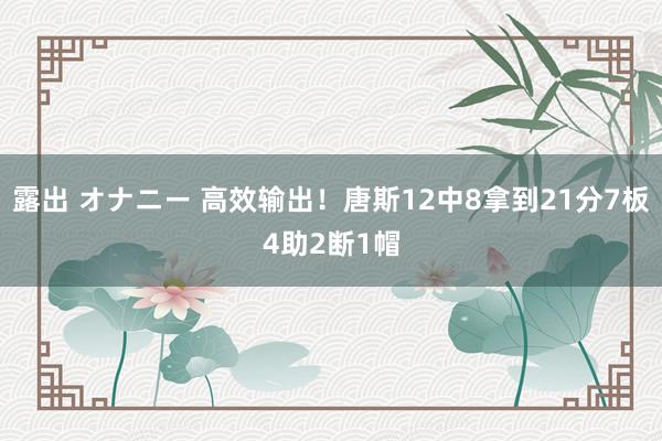 露出 オナニー 高效输出！唐斯12中8拿到21分7板4助2断1帽