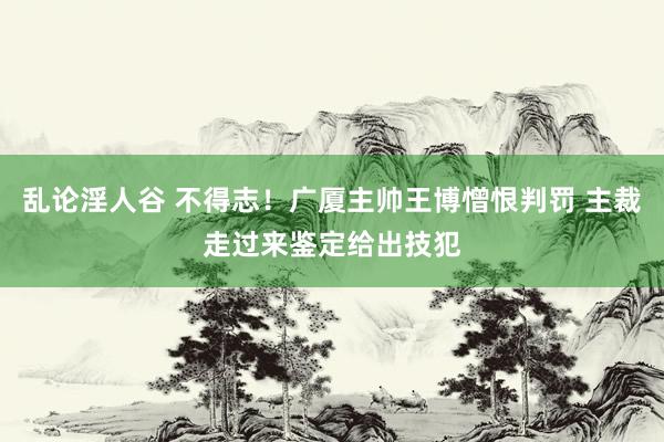 乱论淫人谷 不得志！广厦主帅王博憎恨判罚 主裁走过来鉴定给出技犯