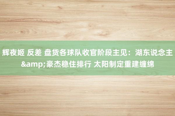 辉夜姬 反差 盘货各球队收官阶段主见：湖东说念主&豪杰稳住排行 太阳制定重建缠绵