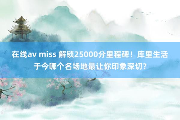 在线av miss 解锁25000分里程碑！库里生活于今哪个名场地最让你印象深切？