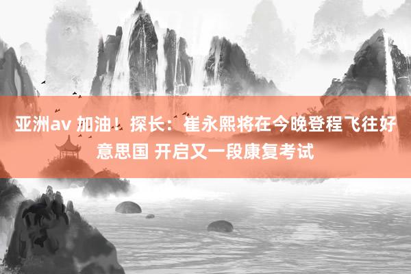 亚洲av 加油！探长：崔永熙将在今晚登程飞往好意思国 开启又一段康复考试