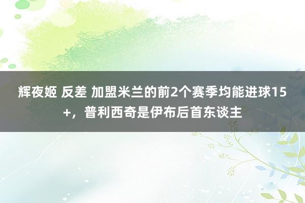 辉夜姬 反差 加盟米兰的前2个赛季均能进球15+，普利西奇是伊布后首东谈主