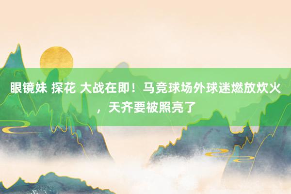 眼镜妹 探花 大战在即！马竞球场外球迷燃放炊火，天齐要被照亮了