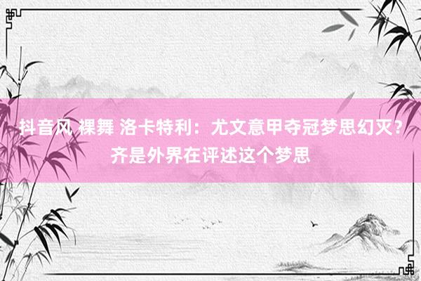 抖音风 裸舞 洛卡特利：尤文意甲夺冠梦思幻灭？齐是外界在评述这个梦思