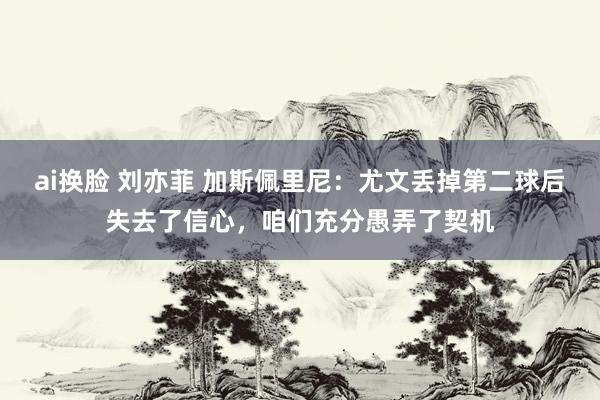 ai换脸 刘亦菲 加斯佩里尼：尤文丢掉第二球后失去了信心，咱们充分愚弄了契机