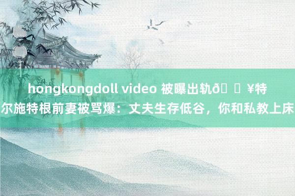 hongkongdoll video 被曝出轨💥特尔施特根前妻被骂爆：丈夫生存低谷，你和私教上床