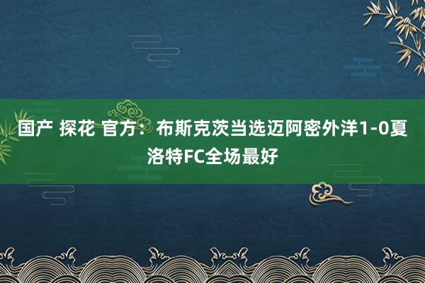 国产 探花 官方：布斯克茨当选迈阿密外洋1-0夏洛特FC全场最好