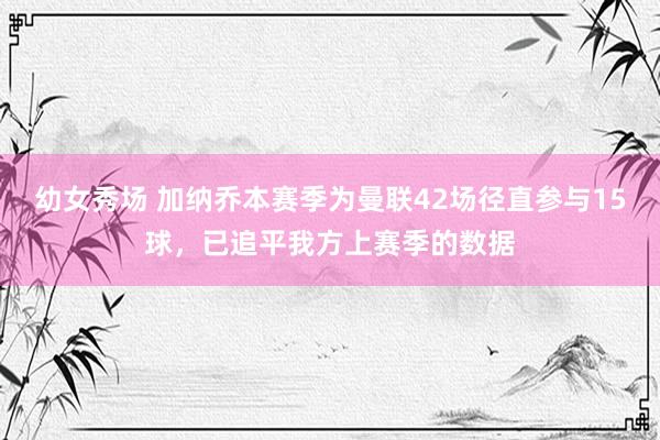 幼女秀场 加纳乔本赛季为曼联42场径直参与15球，已追平我方上赛季的数据