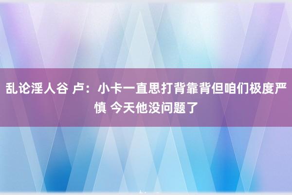 乱论淫人谷 卢：小卡一直思打背靠背但咱们极度严慎 今天他没问题了
