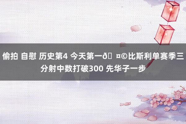 偷拍 自慰 历史第4 今天第一🤩比斯利单赛季三分射中数打破300 先华子一步