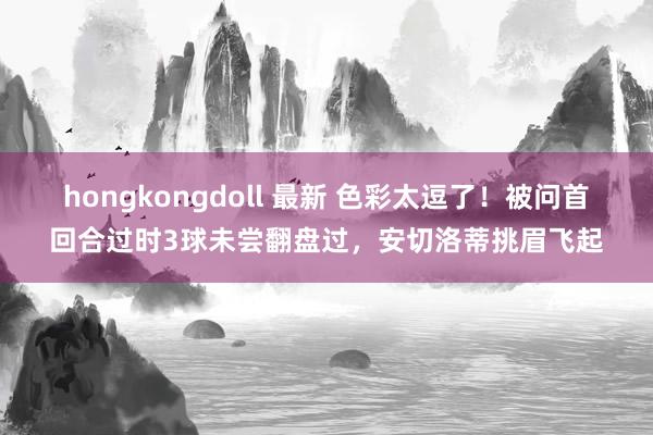 hongkongdoll 最新 色彩太逗了！被问首回合过时3球未尝翻盘过，安切洛蒂挑眉飞起