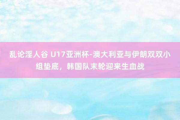 乱论淫人谷 U17亚洲杯-澳大利亚与伊朗双双小组垫底，韩国队末轮迎来生血战