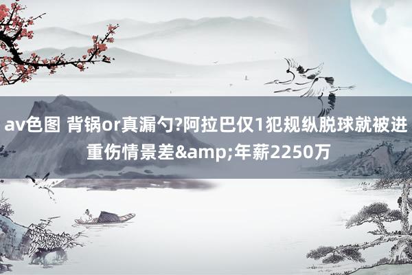 av色图 背锅or真漏勺?阿拉巴仅1犯规纵脱球就被进 重伤情景差&年薪2250万