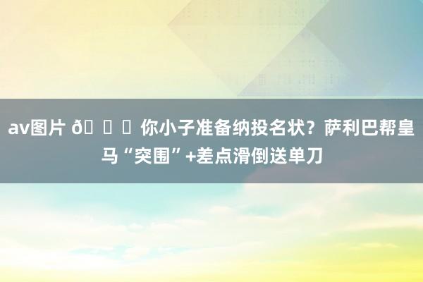 av图片 😂你小子准备纳投名状？萨利巴帮皇马“突围”+差点滑倒送单刀