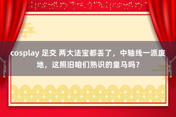 cosplay 足交 两大法宝都丢了，中轴线一派废地，这照旧咱们熟识的皇马吗？