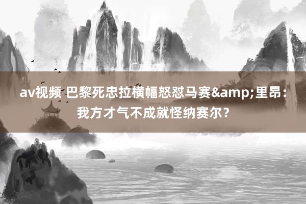 av视频 巴黎死忠拉横幅怒怼马赛&里昂：我方才气不成就怪纳赛尔？