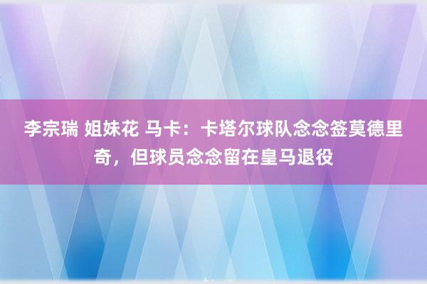 李宗瑞 姐妹花 马卡：卡塔尔球队念念签莫德里奇，但球员念念留在皇马退役