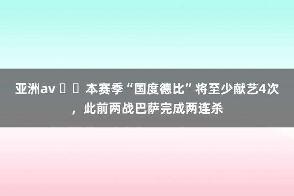 亚洲av ⚔️本赛季“国度德比”将至少献艺4次，此前两战巴萨完成两连杀