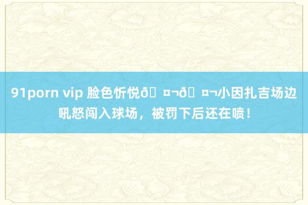 91porn vip 脸色忻悦🤬🤬小因扎吉场边吼怒闯入球场，被罚下后还在喷！