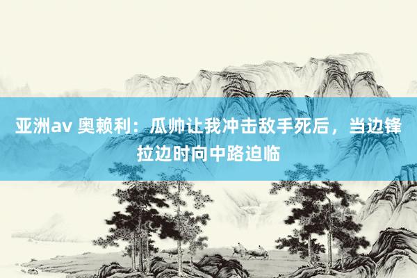 亚洲av 奥赖利：瓜帅让我冲击敌手死后，当边锋拉边时向中路迫临